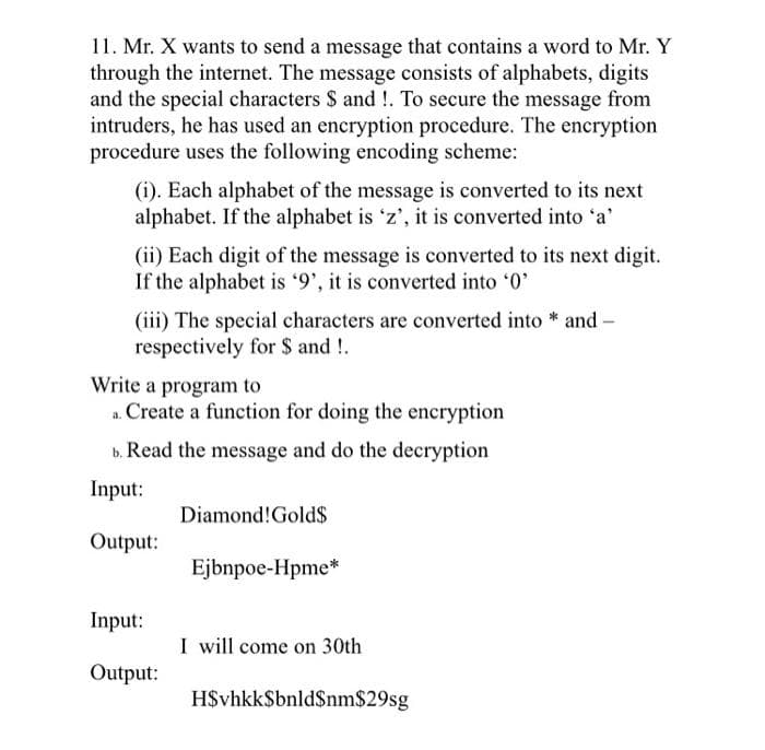 11. Mr. X wants to send a message that contains a word to Mr. Y
through the internet. The message consists of alphabets, digits
and the special characters $ and!. To secure the message from
intruders, he has used an encryption procedure. The encryption
procedure uses the following encoding scheme:
(i). Each alphabet of the message is converted to its next
alphabet. If the alphabet is 'z', it is converted into 'a'
(ii) Each digit of the message is converted to its next digit.
If the alphabet is '9', it is converted into '0'
(iii) The special characters are converted into
respectively for $ and!.
Write a program to
a. Create a function for doing the encryption
b. Read the message and do the decryption
Input:
Output:
Input:
Output:
Diamond! Gold$
Ejbnpoe-Hpme*
I will come on 30th
H$vhkk$bnld$nm$29sg
and -