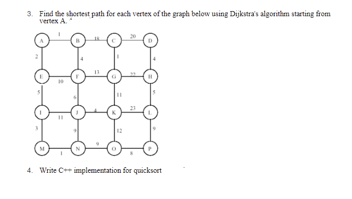 3. Find the shortest path for each vertex of the graph below using Dijkstra's algorithm starting from
vertex A.
M
10
11
B
13
G
12
20
23
H
4. Write C++ implementation for quicksort