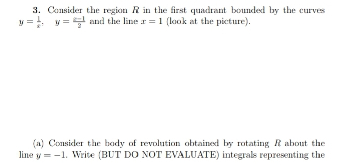 3. Consider the region R in the first quadrant bounded by the curves
y = ₁, y = ¹ and the line x = 1 (look at the picture).
(a) Consider the body of revolution obtained by rotating R about the
line y = -1. Write (BUT DO NOT EVALUATE) integrals representing the
