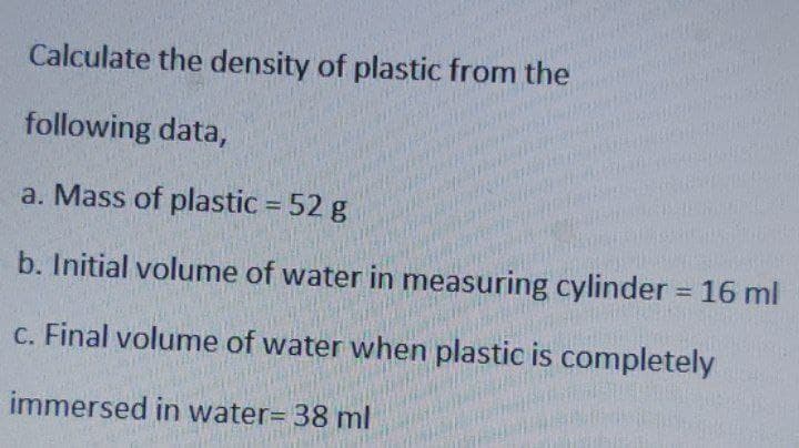 Calculate the density of plastic from the
following data,
a. Mass of plastic = 52 g
b. Initial volume of water in measuring cylinder = 16 ml
c. Final volume of water when plastic is completely
immersed in water= 38 ml
PASATE