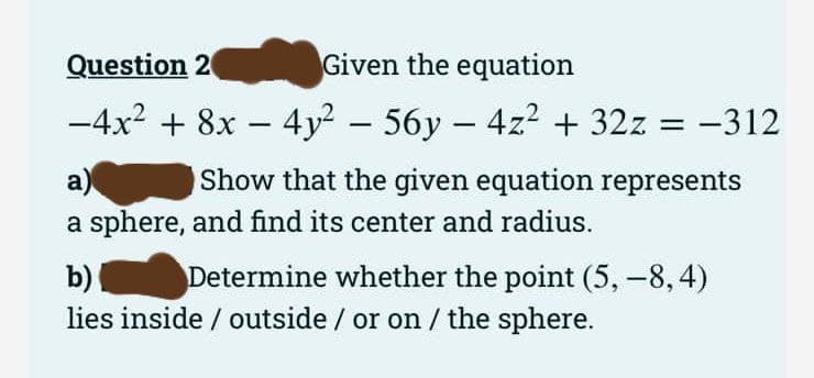 Question 2
Given the equation
-
−4x² + 8x − 4y² − 56y − 4z² + 32z = −312
a)
Show that the given equation represents
a sphere, and find its center and radius.
b)
Determine whether the point (5, -8,4)
lies inside / outside / or on / the sphere.