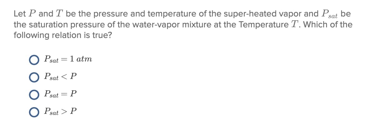 Let P and T be the pressure and temperature of the super-heated vapor and Psat be
the saturation pressure of the water-vapor mixture at the Temperature T. Which of the
following relation is true?
Psat = 1 atm
Psat < P
Psat = P
Psat > P