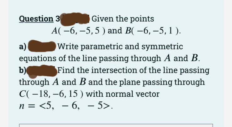 Given the points
A(-6, -5,5) and B( −6, −5, 1).
Question 3
a)
Write parametric and symmetric
equations of the line passing through A and B.
b)
Find the intersection of the line passing
through A and B and the plane passing through
C(-18, -6, 15 ) with normal vector
n = <5, -6, -5>.