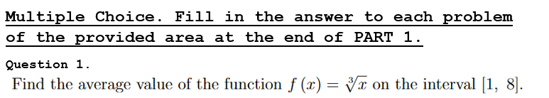 Multiple Choice. Fill in the answer to each problem
of the provided area at the end of PART 1.
Question 1.
Find the average value of the function f (x) = Vx on the interval [1, 8].
