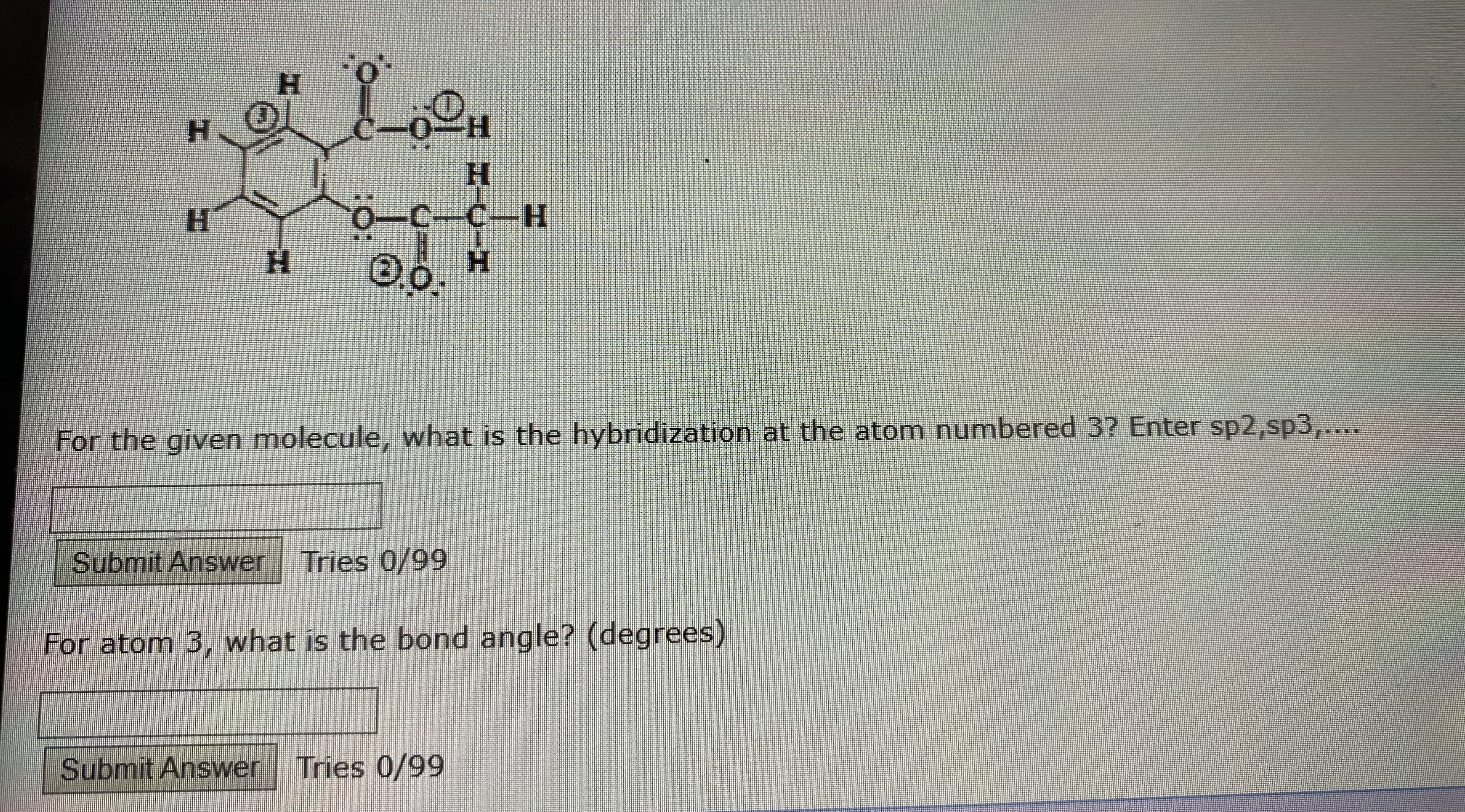 н
H.
H-
Н
н
-C-C-H
H.
H.
For the given molecule, what is the hybridization at the atom numbered 3? Enter sp2,sp3,....
Submit Answer Tries 0/99
For atom 3, what is the bond angle? (degrees)
Submit Answer Tries 0/99
:O:
