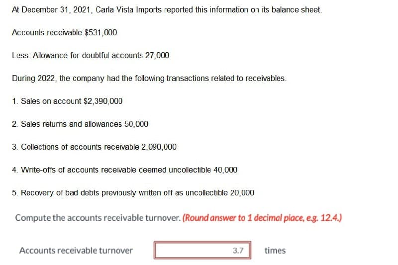 At December 31, 2021, Carla Vista Imports reported this information on its balance sheet.
Accounts receivable $531,000
Less: Allowance for doubtful accounts 27,000
During 2022, the company had the following transactions related to receivables.
1. Sales on account $2,390,000
2. Sales returns and allowances 50,000
3. Collections of accounts receivable 2,090,000
4. Write-offs of accounts receivable deemed uncollectible 40,000
5. Recovery of bad debts previously written off as uncollectible 20,000
Compute the accounts receivable turnover. (Round answer to 1 decimal place, eg. 12.4.)
Accounts receivable turnover
3.7
times
