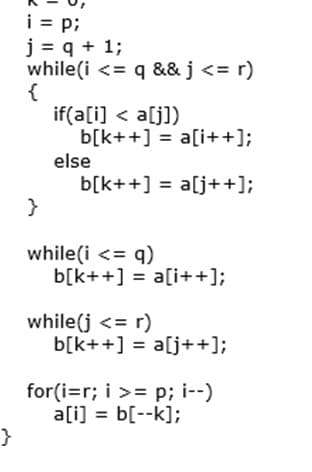 i = p;
j = q + 1;
while(i <= q && j <= r)
{
if(a[i] < a[j])
b[k++] = a[i++];
else
b[k++] = a[j++];
while(i <= q)
b[k++] = a[i++];
while(j <= r)
b[k++] = a[j++];
for(i=r; i >= p; i--)
a[i] = b[--k];
}
