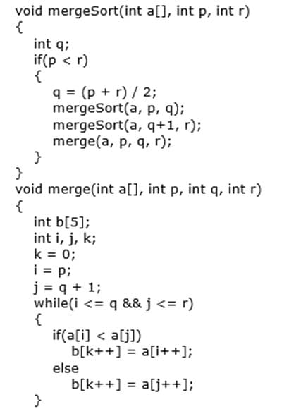 void mergeSort(int a[], int p, int r)
{
int q;
if(p < r)
{
q = (p + r) / 2;
mergeSort(a, p, q);
mergeSort(a, q+1, r);
merge(a, p, q, r);
}
}
void merge(int a[], int p, int q, int r)
{
int b[5];
int i, j, k;
k = 0;
i = p;
j = q + 1;
while(i <= q && j <= r)
{
if(a[i] < a[j])
b[k++] = a[i++];
else
b[k++] = a[j++];
}
%3D
