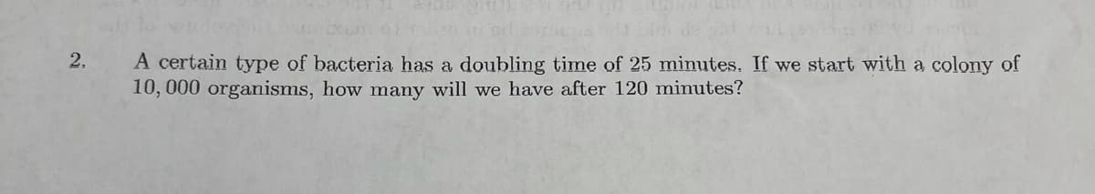 2.
A certain type of bacteria has a doubling time of 25 minutes. If we start with a colony of
10, 000 organisms, how many will we have after 120 minutes?
