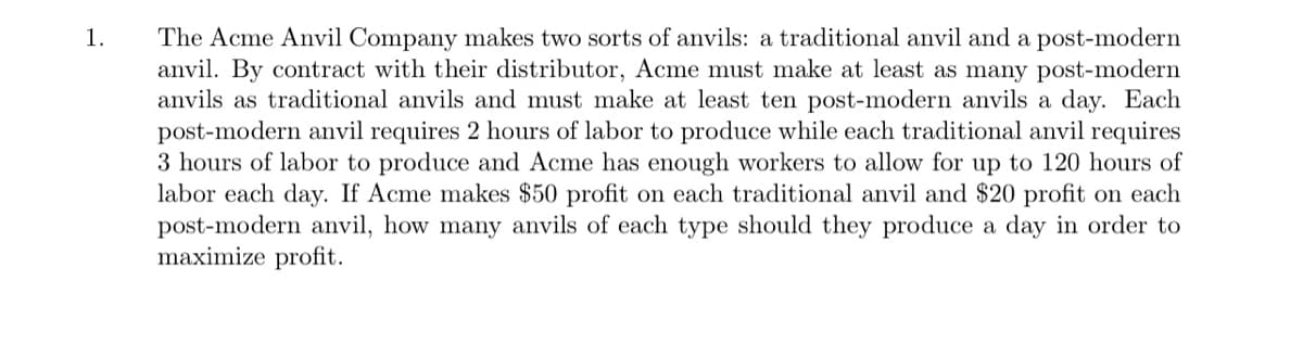 The Acme Anvil Company makes two sorts of anvils: a traditional anvil and a post-modern
anvil. By contract with their distributor, Acme must make at least as many post-modern
anvils as traditional anvils and must make at least ten post-modern anvils a day. Each
post-modern anvil requires 2 hours of labor to produce while each traditional anvil requires
3 hours of labor to produce and Acme has enough workers to allow for up to 120 hours of
labor each day. If Acme makes $50 profit on each traditional anvil and $20 profit on each
post-modern anvil, how many anvils of each type should they produce a day in order to
maximize profit.
1.
