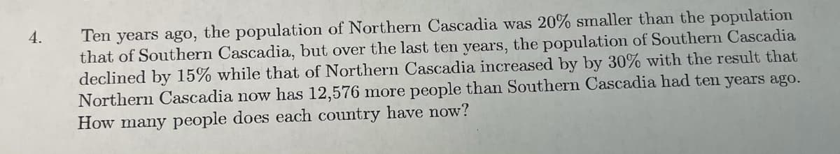 Ten years ago, the population of Northern Cascadia was 20% smaller than the population
that of Southern Cascadia, but over the last ten years, the population of Southern Cascadia
declined by 15% while that of Northern Cascadia increased by by 30% with the result that
Northern Cascadia now has 12,576 more people than Southern Cascadia had ten years ago.
How many people does each country have now?
4.
