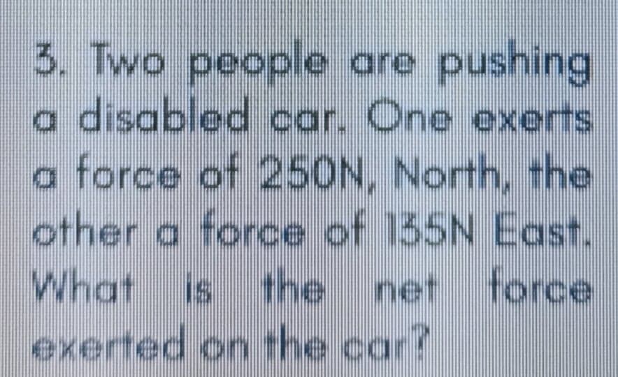3. Two people are pushing
a disabled car. One exerts
a force of 250N, North, the
other a force of 135N East.
What is the
force
net
exerted on the car?
