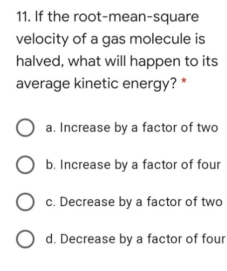 11. If the root-mean-square
velocity of a gas molecule is
halved, what will happen to its
average kinetic energy? *
O a. Increase by a factor of two
b. Increase by a factor of four
O c. Decrease by a factor of two
O d. Decrease by a factor of four
