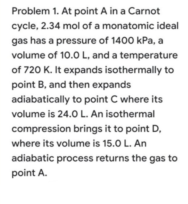 Problem 1. At point A in a Carnot
cycle, 2.34 mol of a monatomic ideal
gas has a pressure of 1400 kPa, a
volume of 10.O L, and a temperature
of 720 K. It expands isothermally to
point B, and then expands
adiabatically to point C where its
volume is 24.0 L. An isothermal
compression brings it to point D,
where its volume is 15.0 L. An
adiabatic process returns the gas to
point A.

