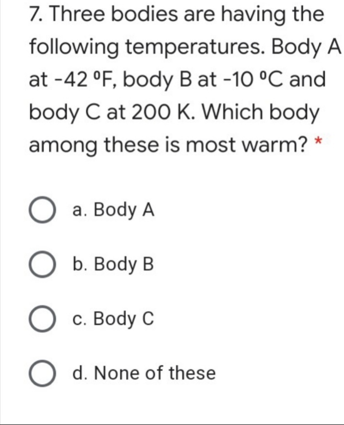 7. Three bodies are having the
following temperatures. Body A
at -42 °F, body B at -10 °C and
body C at 200 K. Which body
among these is most warm?
a. Body A
b. Body B
O c. Body C
O d. None of these
