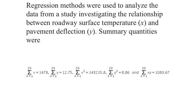 Regression methods were used to analyze the
data from a study investigating the relationship
between roadway surface temperature (x) and
pavement deflection (v). Summary quantities
were
20
20
20
20
20
Σx 1478 , Σy- 12.75, Σ x-1432 15.8 , Σ.-8.86 and Σ xy 1083.67
n=1
n=1
n=1
n=1
n=1
