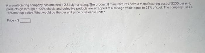 A manufacturing company has attained a 2.51 sigma-rating. The product it manufactures have a manufacturing cost of $200 per unit;
products go through a 100% check, and defective poducts are scrapped at a salvage valúe equal to 25% of cost. The company uses a
36% markup policy. What would be the per unit price of saleable units?
Price = $
