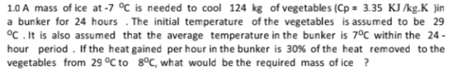 1.0 A mass of ice at -7 °C is needed to cool 124 kg of vegetables (Cp = 3.35 KJ /kg.K )in
a bunker for 24 hours . The initial temperature of the vegetables is assumed to be 29
°C . It is also assumed that the average temperature in the bunker is 7°C within the 24 -
hour period . If the heat gained per hour in the bunker is 30% of the heat removed to the
vegetables from 29 °C to 8°C, what would be the required mass of ice ?
