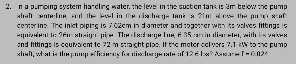 2. In a pumping system handling water, the level in the suction tank is 3m below the pump
shaft centerline; and the level in the discharge tank is 21m above the pump shaft
centerline. The inlet piping is 7.62cm in diameter and together with its valves fittings is
equivalent to 26m straight pipe. The discharge line, 6.35 cm in diameter, with its valves
and fittings is equivalent to 72 m straight pipe. If the motor delivers 7.1 kW to the pump
shaft, what is the pump efficiency for discharge rate of 12.6 Ips? Assume f = 0.024
