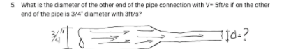 5. What is the diameter of the other end of the pipe connection with V= 5ft/s if on the other
end of the pipe is 3/4" diameter with 3ft/s?

