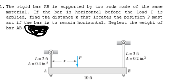 1. The rigid bar AB is supported by two rods made of the same
material. If the bar is horizontal before the load P is
applied, find the distance x that locates the position P must
act if the bar is to remain horizontal. Neglect the weight of
bar AB.
L= 3 ft
A = 0.2 in.²
L= 2 ft
A = 0.4 in.²
A
B
10 ft
