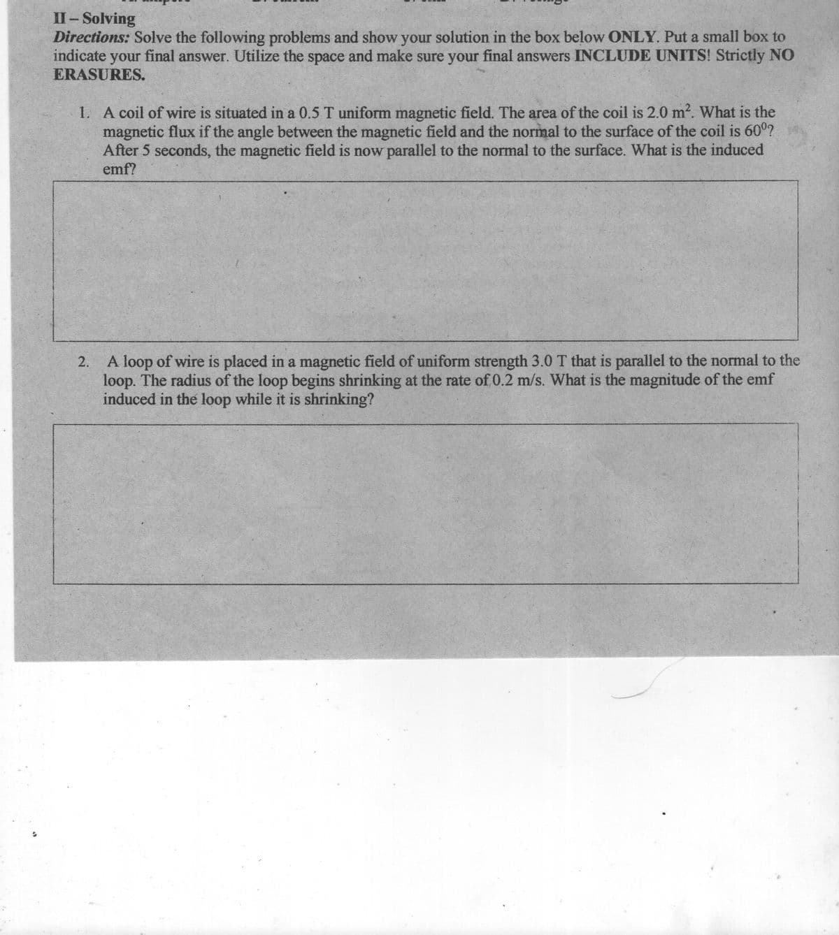 II-Solving
Directions: Solve the following problems and show your solution in the box below ONLY. Put a small box to
indicate your final answer. Utilize the space and make sure your final answers INCLUDE UNITS! Strictly NO
ERASURES.
1. A coil of wire is situated in a 0.5 T uniform magnetic field. The area of the coil is 2.0 m2. What is the
magnetic flux if the angle between the magnetic field and the normal to the surface of the coil is 600?
After 5 seconds, the magnetic field is now parallel to the normal to the surface. What is the induced
emf?
2. A loop of wire is placed in a magnetic field of uniform strength 3.0 T that is parallel to the normal to the
loop. The radius of the loop begins shrinking at the rate of 0.2 m/s. What is the magnitude of the emf
induced in the loop while it is shrinking?
