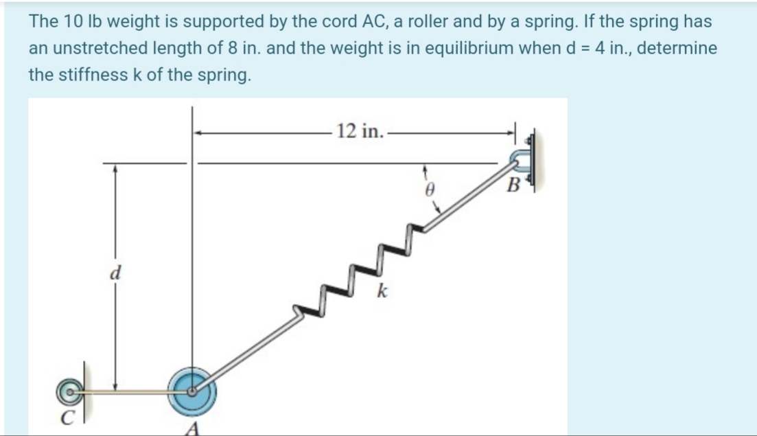 The 10 Ib weight is supported by the cord AC, a roller and by a spring. If the spring has
an unstretched length of 8 in. and the weight is in equilibrium when d = 4 in., determine
the stiffness k of the spring.
12 in.-
B'
