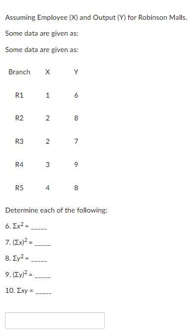 Assuming Employee (X) and Output (Y) for Robinson Malls.
Some data are given as:
Some data are given as:
Branch X
R1
R2
R3
R4
R5
2
2
3
Y
6
8
7
9
4 8
Determine each of the following:
6. Ex² =
7. (Ex)² =
8. Σy2 =
9. (Zy)² =
10. Exy =