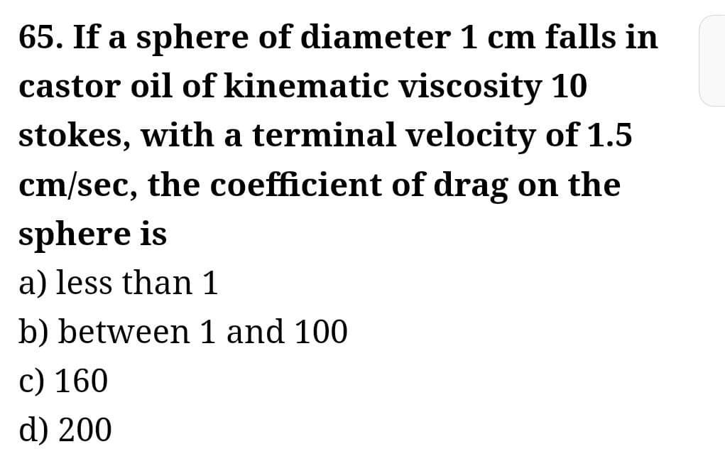 65. If a sphere of diameter 1 cm falls in
castor oil of kinematic viscosity 10
stokes, with a terminal velocity of 1.5
cm/sec, the coefficient of drag on the
sphere is
a) less than 1
b) between 1 and 100
c) 160
d) 200
