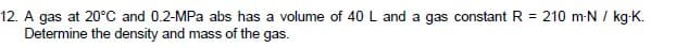 12. A gas at 20°C and 0.2-MPa abs has a volume of 40 L and a gas constant R = 210 m-N / kg-K.
Determine the density and mass of the gas.
