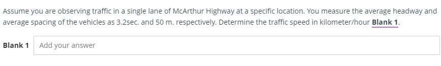 Assume you are observing traffic in a single lane of MCArthur Highway at a specific location. You measure the average headway and
average spacing of the vehicles as 3.2sec. and 50 m. respectively. Determine the traffic speed in kilometer/hour Blank 1.
Blank 1
Add your answer
