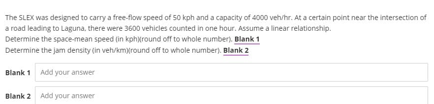 The SLEX was designed to carry a free-flow speed of 50 kph and a capacity of 4000 veh/hr. At a certain point near the intersection of
a road leading to Laguna, there were 3600 vehicles counted in one hour. Assume a linear relationship.
Determine the space-mean speed (in kph)(round off to whole number). Blank 1
Determine the jam density (in veh/km)(round off to whole number). Blank 2
Blank 1 Add your answer
Blank 2 Add your answer
