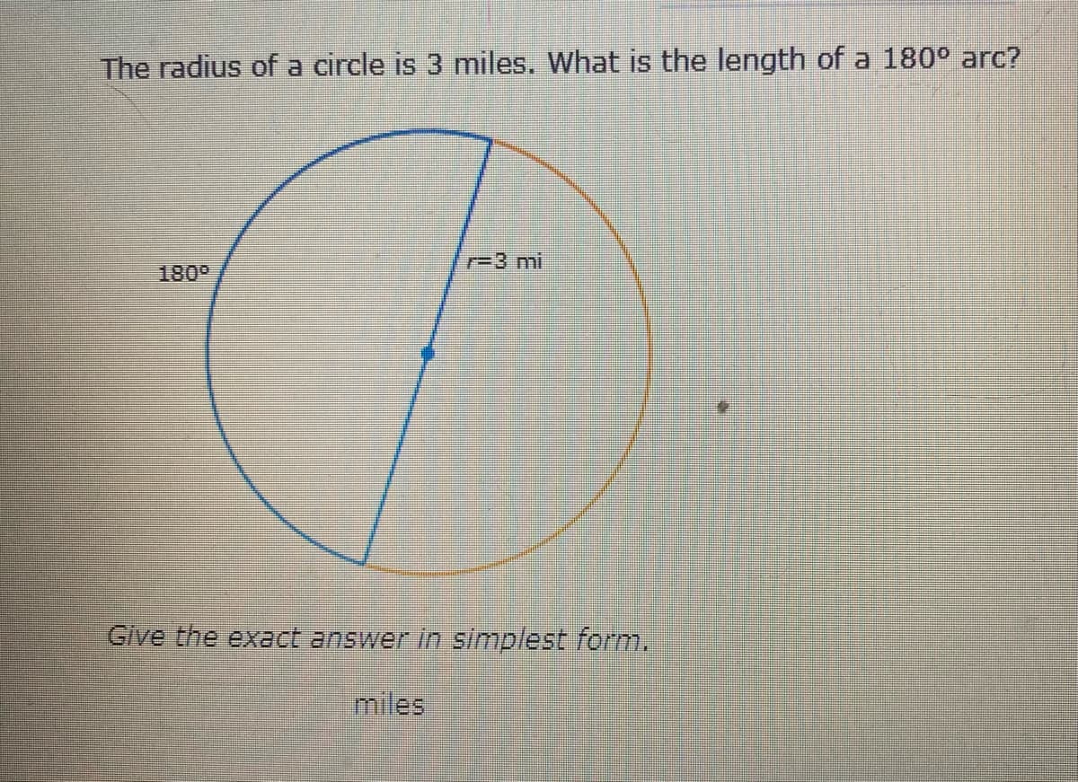 The radius of a circle is 3 miles. What is the length of a 180° arc?
r=3 mi
180°
Give the exact answer in simplest form.
miles