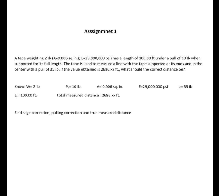 Asssignmnet 1
A tape weighting 2 lb (A=0.006 sq.in.); E=29,000,000 psi) has a length of 100.00 ft under a pull of 10 lb when
supported for its full length. The tape is used to measure a line with the tape supported at its ends and in the
center with a pull of 35 lb. if the value obtained is 2686.xx ft., what should the correct distance be?
Know: W= 2 lb.
L,= 100.00 ft.
P₁= 10 lb
A= 0.006 sq. in.
total measured distance=2686.xx ft.
Find sage correction, pulling correction and true measured distance
E=29,000,000 psi
p= 35 lb