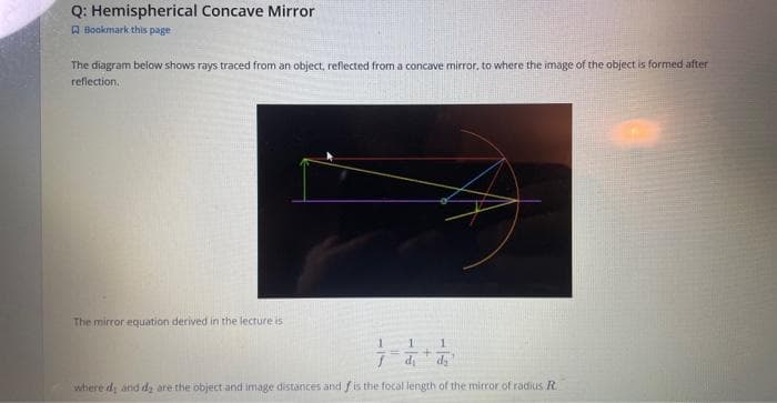 Q: Hemispherical Concave Mirror
Bookmark this page
The diagram below shows rays traced from an object, reflected from a concave mirror, to where the image of the object is formed after
reflection.
The mirror equation derived in the lecture is
1 1
+
where dy and dy are the object and image distances and f is the focal length of the mirror of radius R.