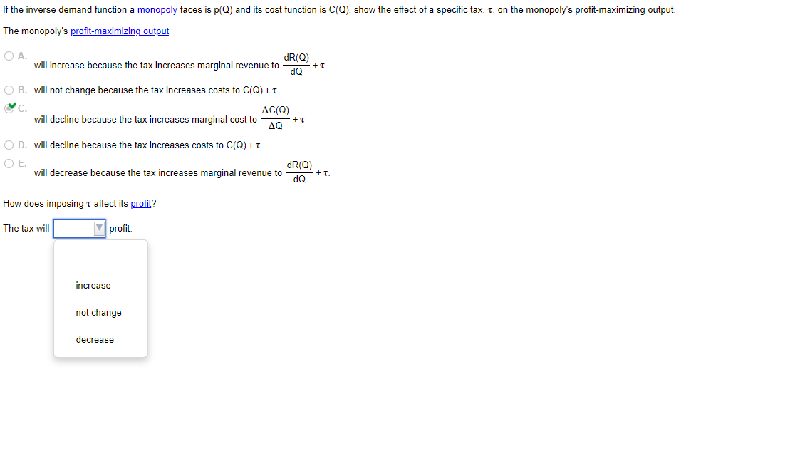If the inverse demand function a monopoly faces is p(Q) and its cost function is C(Q), show the effect of a specific tax, t, on the monopoly's profit-maximizing output.
The monopoly's profit-maximizing output
O A.
will increase because the tax increases marginal revenue to
O B. will not change because the tax increases costs to C(Q) + T.
C.
will decline because the tax increases marginal cost to
O D. will decline because the tax increases costs to C(Q) + T.
O E.
will decrease because the tax increases marginal revenue to
How does imposing t affect its profit?
The tax will
▼profit.
increase
not change
AC(Q)
AQ
decrease
dR(Q)
dQ
+ t
dR(Q)
dQ
+I.
+T.
