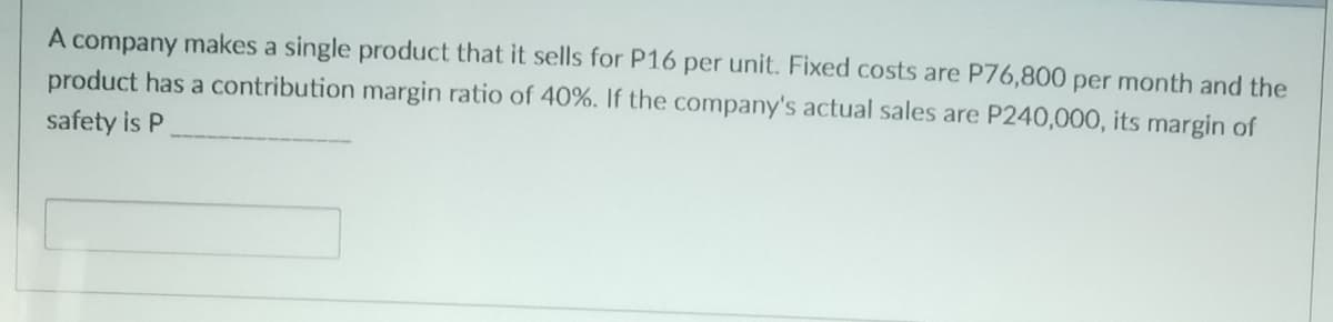 A company makes a single product that it sells for P16 per unit. Fixed costs are P76,800 per month and the
product has a contribution margin ratio of 40%. If the company's actual sales are P240,000, its margin of
safety is P