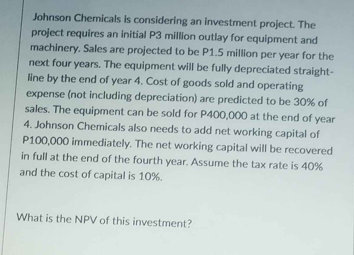 Johnson Chemicals is considering an investment project. The
project requires an initial P3 million outlay for equipment and
machinery. Sales are projected to be P1.5 million per year for the
next four years. The equipment will be fully depreciated straight-
line by the end of year 4. Cost of goods sold and operating
expense (not including depreciation) are predicted to be 30% of
sales. The equipment can be sold for P400,000 at the end of year
4. Johnson Chemicals also needs to add net working capital of
P100,000 immediately. The net working capital will be recovered
in full at the end of the fourth year. Assume the tax rate is 40%
and the cost of capital is 10%.
What is the NPV of this investment?