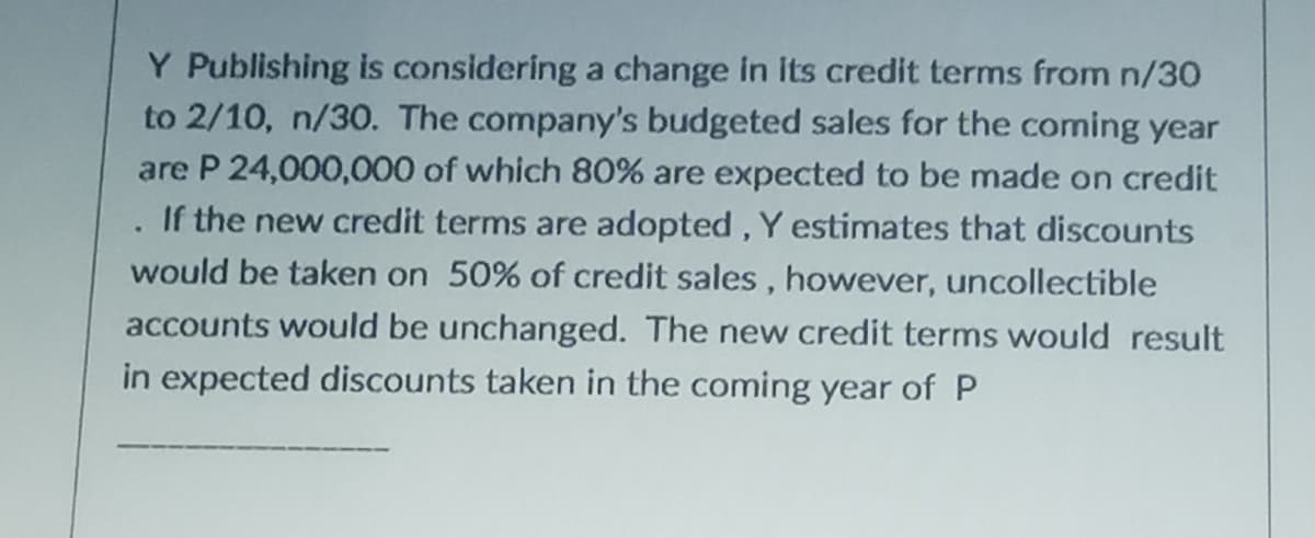 Y Publishing is considering a change in its credit terms from n/30
to 2/10, n/30. The company's budgeted sales for the coming year
are P 24,000,000 of which 80% are expected to be made on credit
If the new credit terms are adopted, Y estimates that discounts
would be taken on 50% of credit sales, however, uncollectible
accounts would be unchanged. The new credit terms would result
in expected discounts taken in the coming year of P
.