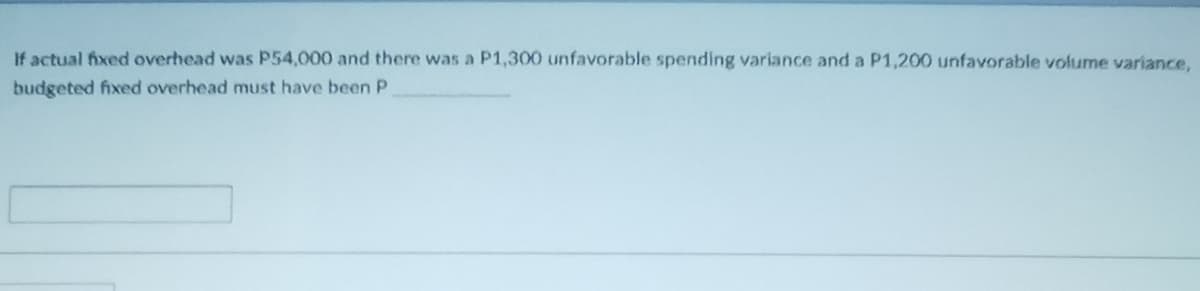 If actual fixed overhead was P54,000 and there was a P1,300 unfavorable spending variance and a P1,200 unfavorable volume variance,
budgeted fixed overhead must have been P