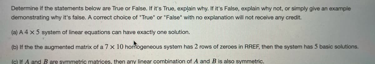 Determine if the statements below are True or False. If it's True, explain why. If it's False, explain why not, or simply give an example
demonstrating why it's false. A correct choice of "True" or "False" with no explanation will not receive any credit.
(a) A 4 x 5 system of linear equations can have exactly one solution.
(b) If the the augmented matrix of a 7 x 10 homogeneous system has 2 rows of zeroes in RREF, then the system has 5 basic solutions.
(c) If A and B are symmetric matrices, then any linear combination of A and B is also symmetric.
