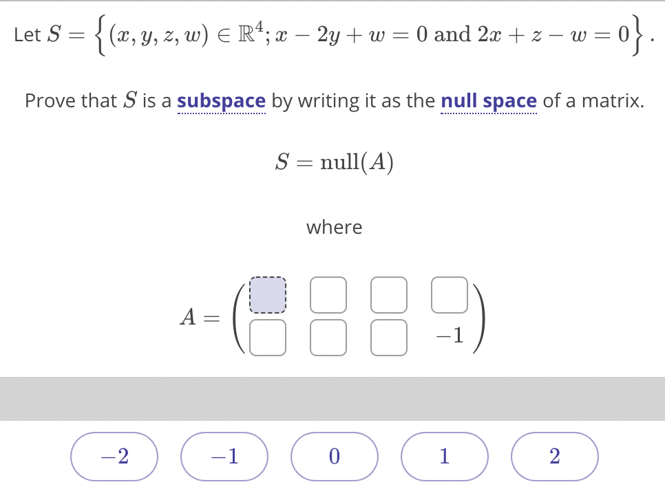 Let S = { (x, y, z, w) E R*; x – 2y + w = 0 and 2x + z – w =
Prove that S is a subspace by writing it as the null space of a matrix.
S = null(A)
where
A =
-1
-2
-1
1
2
