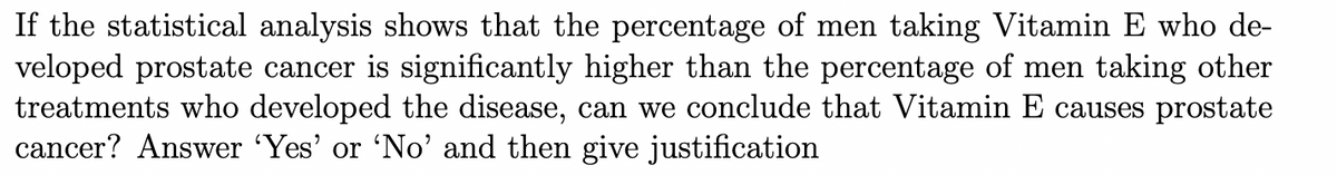 If the statistical analysis shows that the percentage of men taking Vitamin E who de-
veloped prostate cancer is significantly higher than the percentage of men taking other
treatments who developed the disease, can we conclude that Vitamin E causes prostate
cancer? Answer 'Yes' or 'No'and then give justification
