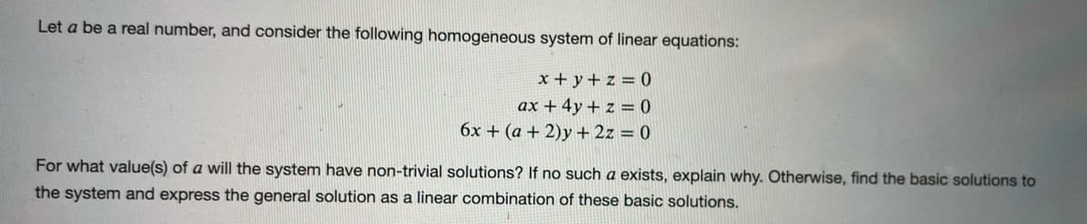 Let a be a real number, and consider the following homogeneous system of linear equations:
x + y + z = 0
ax + 4y + z = 0
6x + (a + 2)y + 2z = 0
For what value(s) of a will the system have non-trivial solutions? If no such a exists, explain why. Otherwise, find the basic solutions to
the system and express the general solution as a linear combination of these basic solutions.
