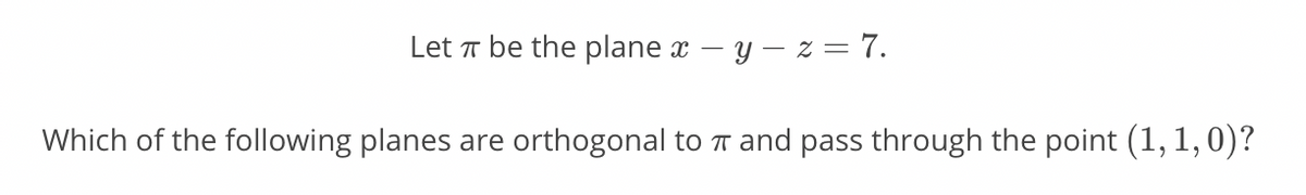 Let T be the plane x – y – z = 7.
Which of the following planes are orthogonal to T and pass through the point (1, 1,0)?

