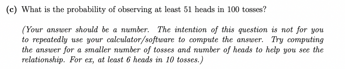 (c) What is the probability of observing at least 51 heads in 100 tosses?
(Your answer should be a number. The intention of this question is not for you
to repeatedly use your calculator/software to compute the answer. Try computing
the answer for a smaller number of tosses and number of heads to help you see the
relationship. For ex, at least 6 heads in 10 tosses.)
