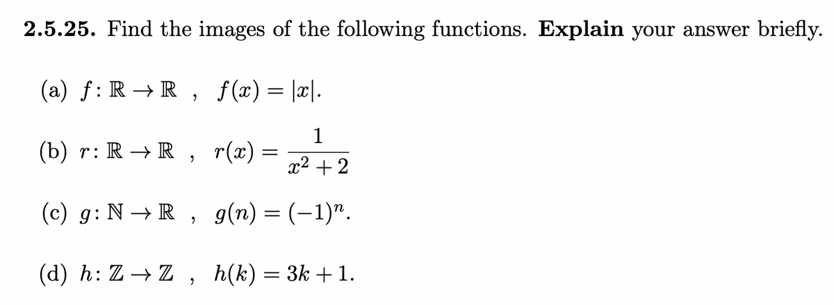 2.5.25. Find the images of the following functions. Explain your answer briefly.
(a) f: R → R , f(x)= |x|.
(b) r: R → R ,
1
r(x) =
x2 + 2
(c) g: N → R , g(n) = (-1)".
(d) h: Z→ Z, h(k)= 3k +1.
