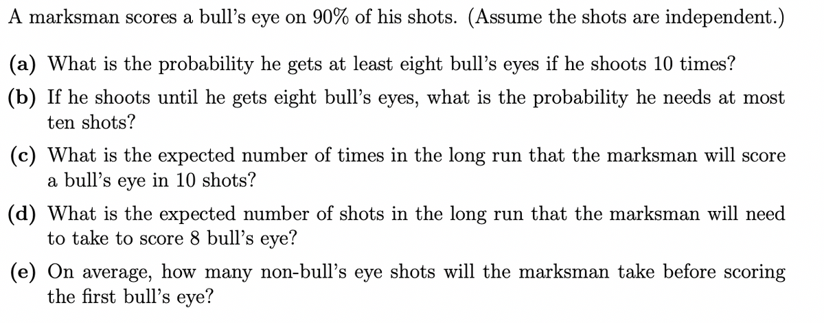 A marksman scores a bull's eye on 90% of his shots. (Assume the shots are independent.)
(a) What is the probability he gets at least eight bull's eyes if he shoots 10 times?
(b) If he shoots until he gets eight bull's eyes, what is the probability he needs at most
ten shots?
(c) What is the expected number of times in the long run that the marksman will score
a bull's eye in 10 shots?
(d) What is the expected number of shots in the long run that the marksman will need
to take to score 8 bull's eye?
(e) On average, how many non-bull's eye shots will the marksman take before scoring
the first bull's eye?
