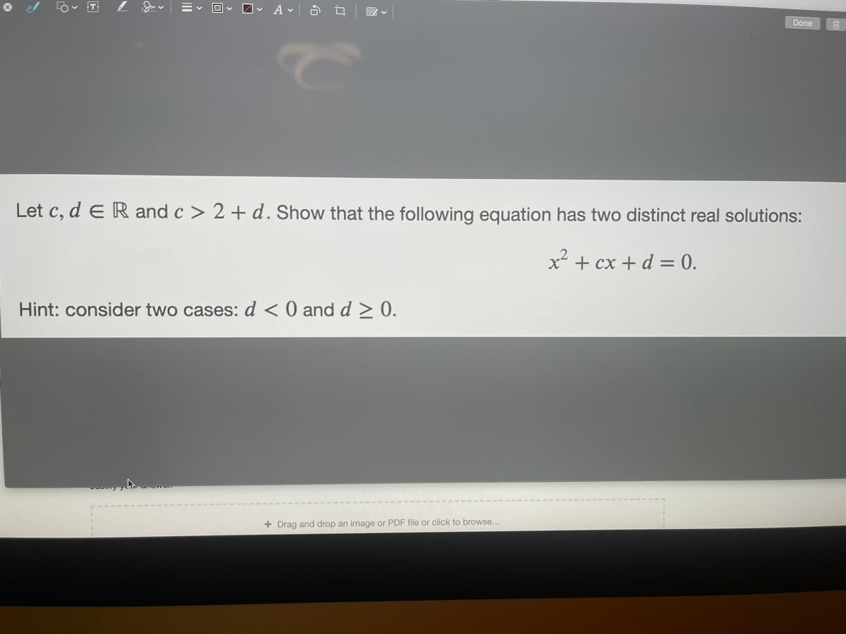 O 2/
Done
Let c, d eR and c > 2 + d. Show that the following equation has two distinct real solutions:
x² + cx + d = 0.
Hint: consider two cases: d <0 and d > 0.
+ Drag and drop an image or PDF file or click to browse...
