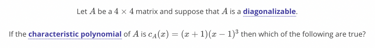 Let A be a 4 x 4 matrix and suppose that A is a diagonalizable.
If the characteristic polynomial of A is ca(x) = (x + 1)(x – 1)³ then which of the following are true?
